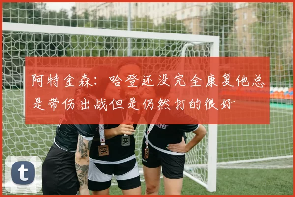 阿特金森：哈登还没完全康复他总是带伤出战但是仍然打的很好