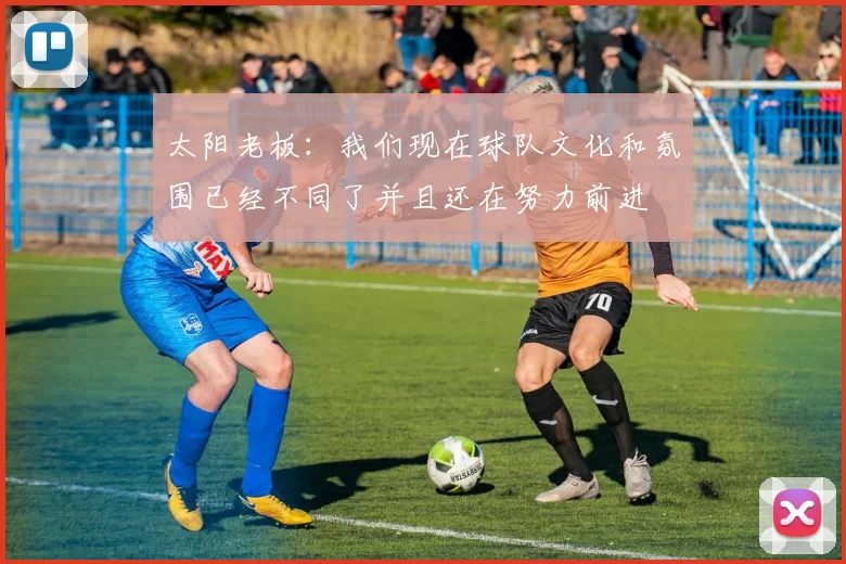太阳老板：我们现在球队文化和氛围已经不同了并且还在努力前进