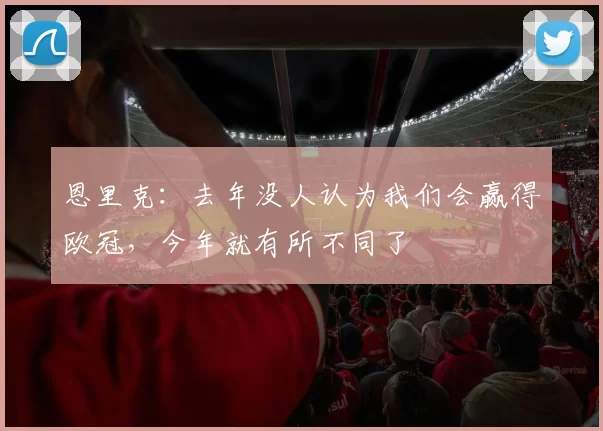 恩里克：去年没人认为我们会赢得欧冠，今年就有所不同了