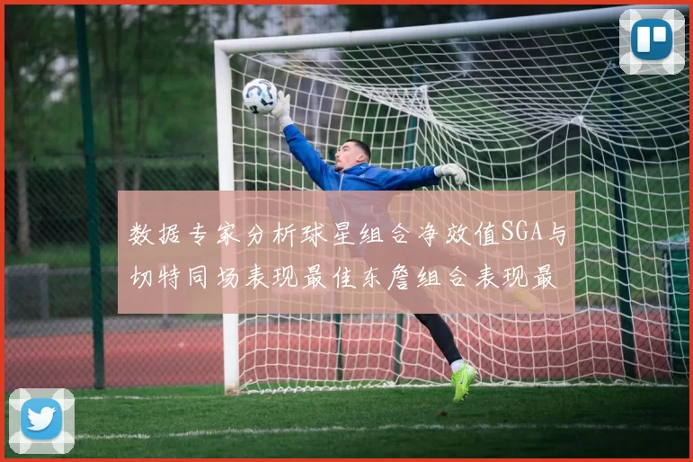 数据专家分析球星组合净效值SGA与切特同场表现最佳东詹组合表现最差