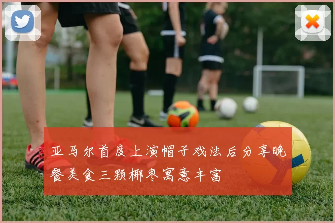 亚马尔首度上演帽子戏法后分享晚餐美食三颗椰枣寓意丰富