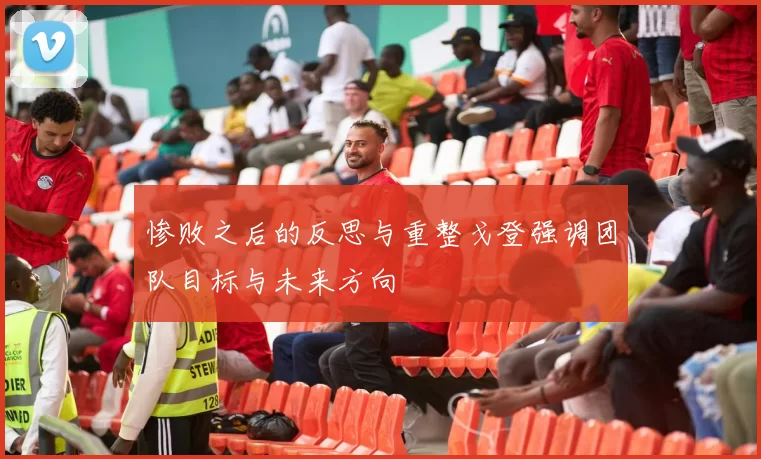 惨败之后的反思与重整戈登强调团队目标与未来方向