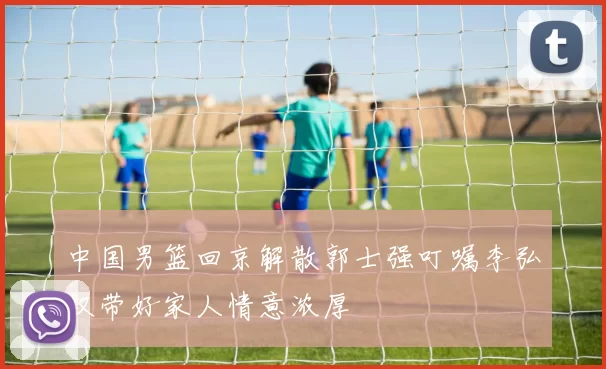 中国男篮回京解散郭士强叮嘱李弘权带好家人情意浓厚