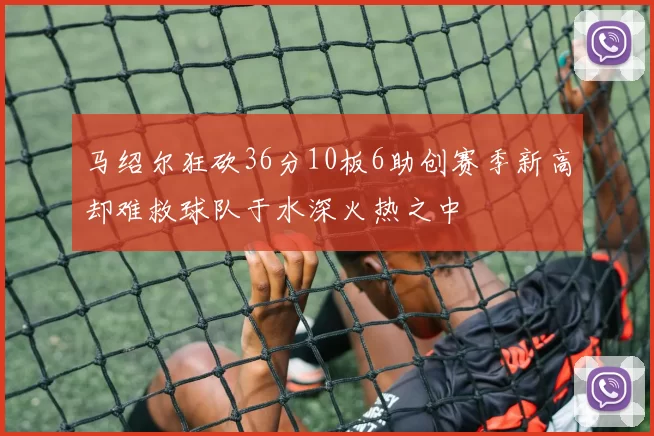 马绍尔狂砍36分10板6助创赛季新高却难救球队于水深火热之中