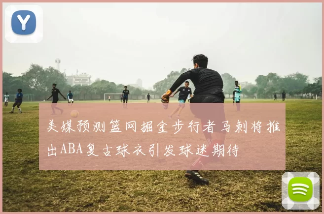 美媒预测篮网掘金步行者马刺将推出ABA复古球衣引发球迷期待
