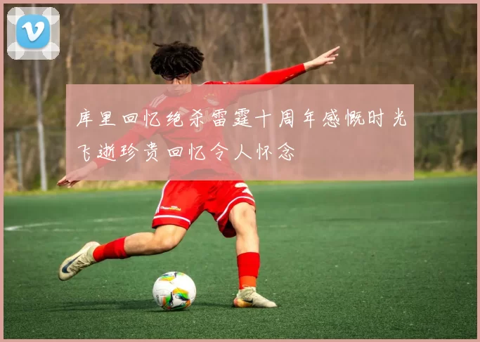 库里回忆绝杀雷霆十周年感慨时光飞逝珍贵回忆令人怀念