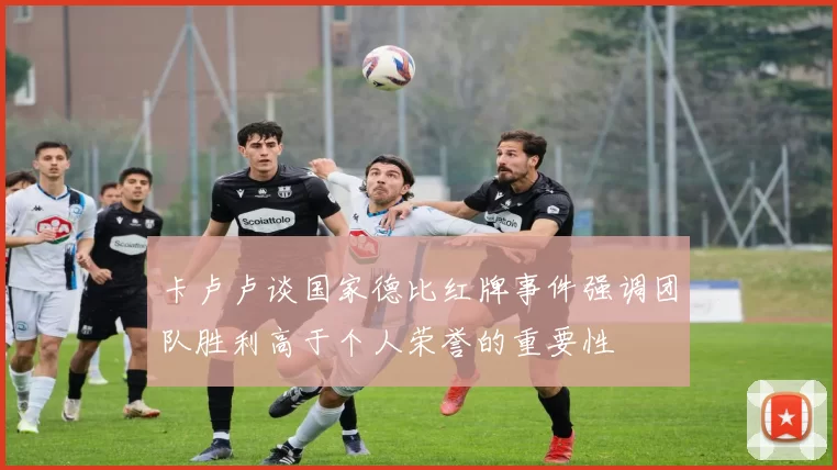 卡卢卢谈国家德比红牌事件强调团队胜利高于个人荣誉的重要性