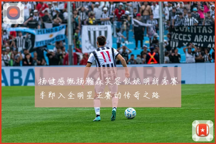 杨健感慨杨瀚森笑容似姚明新秀赛季即入全明星正赛的传奇之路