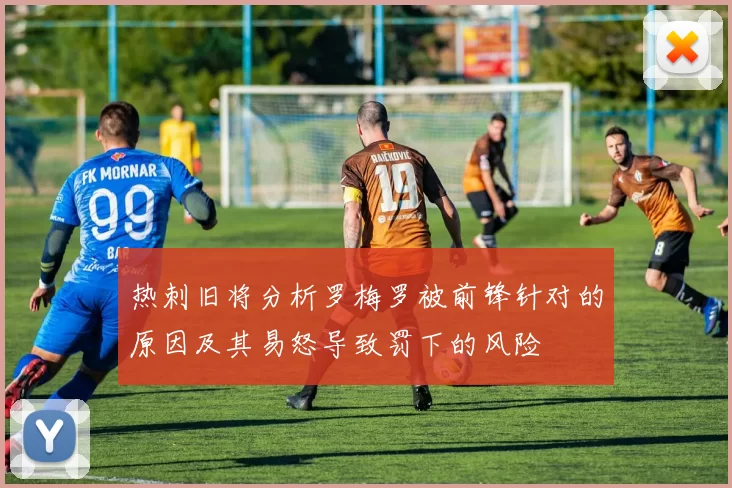 热刺旧将分析罗梅罗被前锋针对的原因及其易怒导致罚下的风险