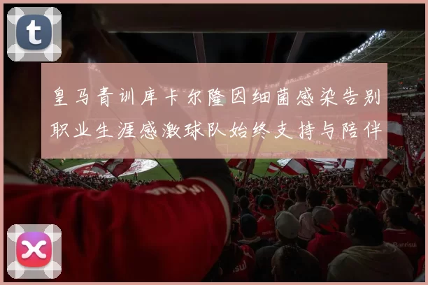 皇马青训库卡尔隆因细菌感染告别职业生涯感激球队始终支持与陪伴