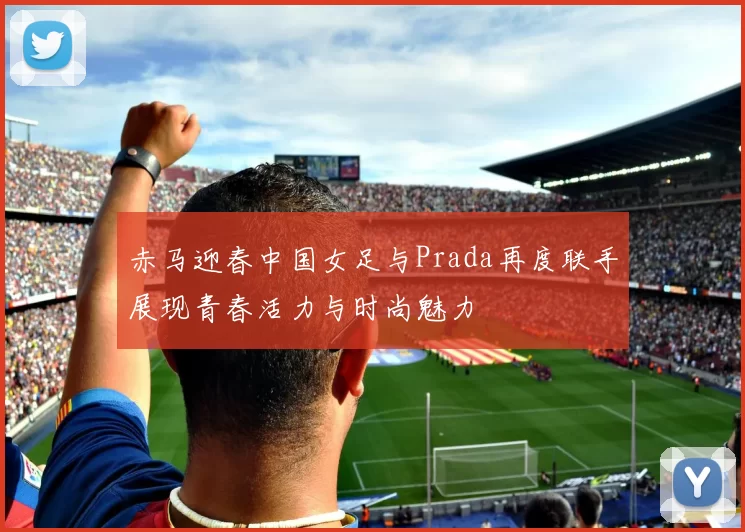 赤马迎春中国女足与Prada再度联手展现青春活力与时尚魅力
