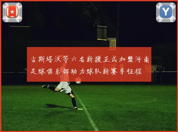 古斯塔沃等六名新援正式加盟河南足球俱乐部助力球队新赛季征程