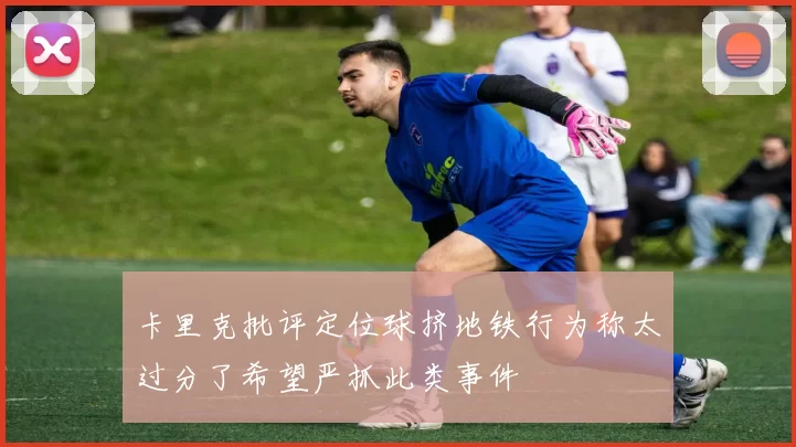 卡里克批评定位球挤地铁行为称太过分了希望严抓此类事件