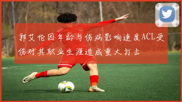 郭艾伦因年龄与伤病影响速度ACL受伤对其职业生涯造成重大打击