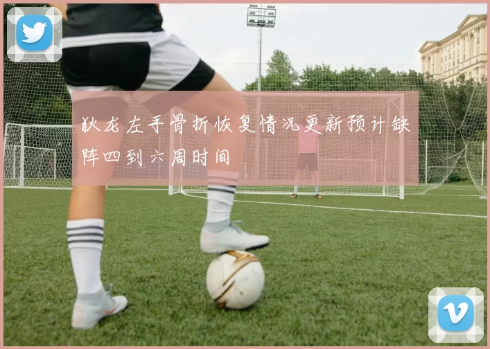 狄龙左手骨折恢复情况更新预计缺阵四到六周时间