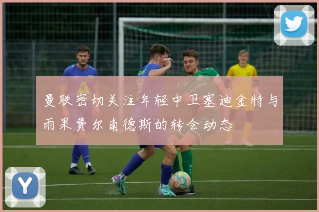 曼联密切关注年轻中卫塞迪金特与雨果费尔南德斯的转会动态
