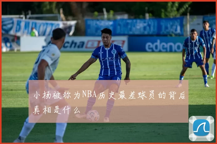 小杨被称为NBA历史最差球员的背后真相是什么
