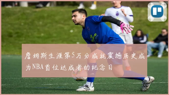 詹姆斯生涯第5万分成就震撼历史成为NBA首位达成者的纪念日
