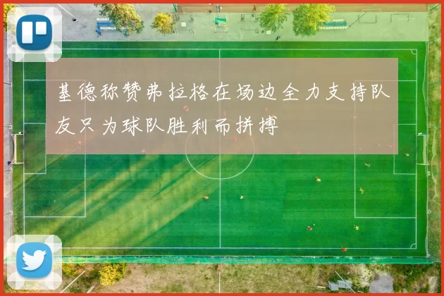 基德称赞弗拉格在场边全力支持队友只为球队胜利而拼搏