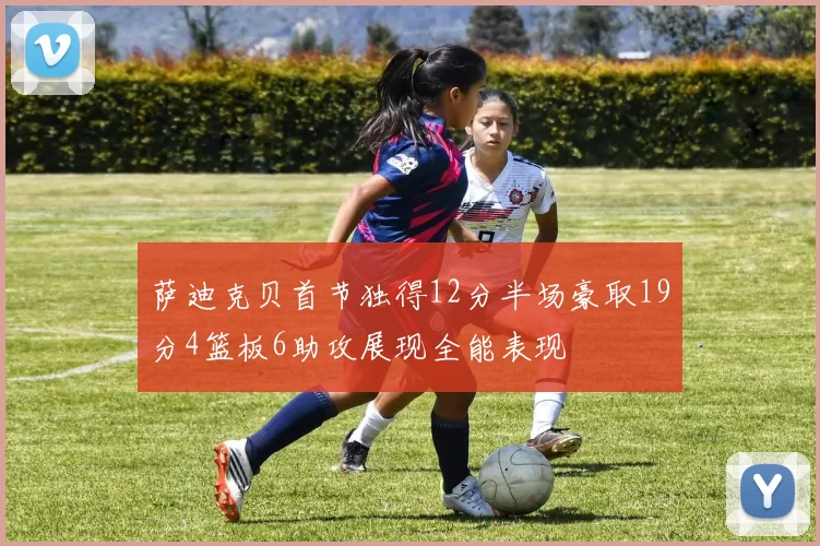 萨迪克贝首节独得12分半场豪取19分4篮板6助攻展现全能表现