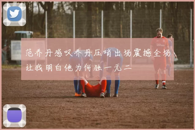 范乔丹感叹乔丹压哨出场震撼全场让我明白他为何独一无二