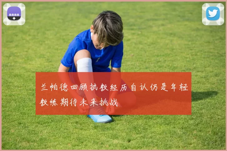 兰帕德回顾执教经历自认仍是年轻教练期待未来挑战