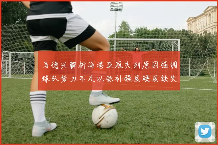 马德兴解析海港亚冠失利原因强调球队努力不足以弥补强度硬度缺失