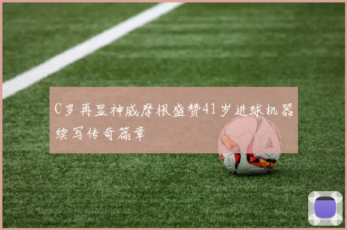 C罗再显神威摩根盛赞41岁进球机器续写传奇篇章