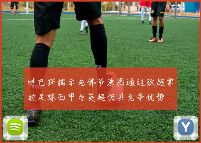 特巴斯揭示老佛爷意图通过欧超掌控足球西甲与英超仍具竞争优势