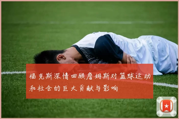 福克斯深情回顾詹姆斯对篮球运动和社会的巨大贡献与影响