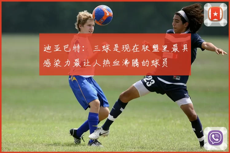 迪亚巴特：三球是现在联盟里最具感染力最让人热血沸腾的球员