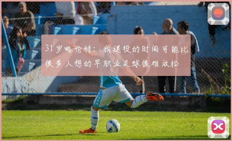 31岁略伦特：我退役的时间可能比很多人想的早职业足球很难放松