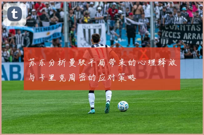 苏东分析曼联平局带来的心理释放与卡里克周密的应对策略