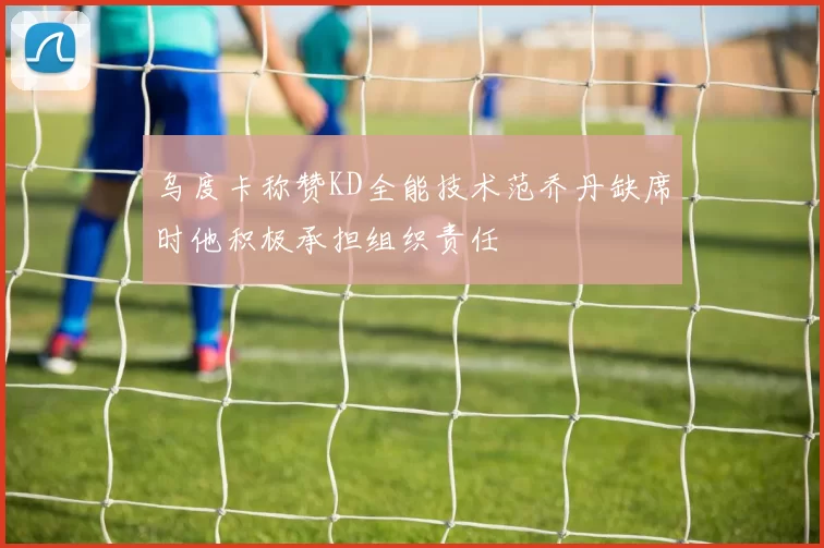 乌度卡称赞KD全能技术范乔丹缺席时他积极承担组织责任