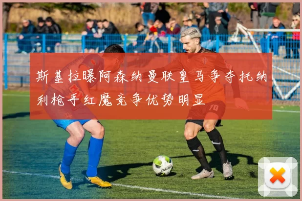 斯基拉曝阿森纳曼联皇马争夺托纳利枪手红魔竞争优势明显